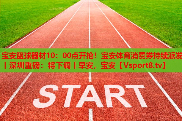 寶安籃球器材10：00點(diǎn)開搶！寶安體育消費(fèi)券持續(xù)派發(fā)丨深圳重磅：將下調(diào)丨早安，寶安