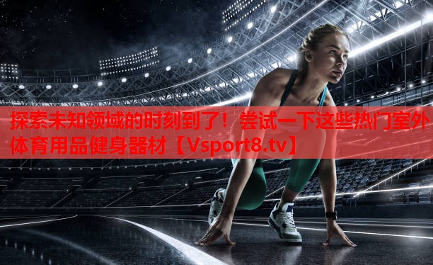探索未知領(lǐng)域的時(shí)刻到了！嘗試一下這些熱門室外體育用品健身器材